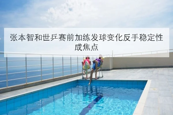 张本智和世乒赛前加练发球变化反手稳定性成焦点