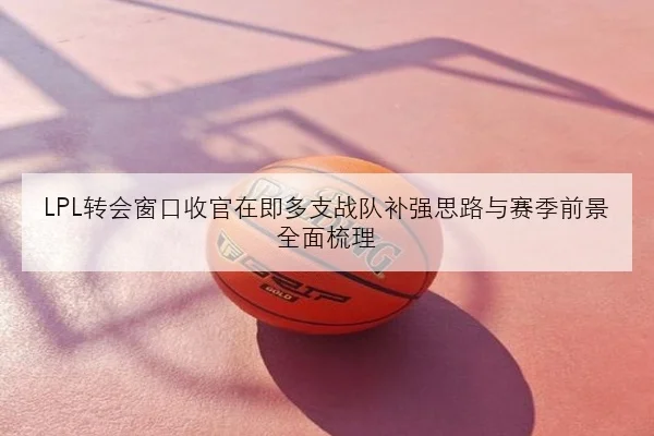 LPL转会窗口收官在即多支战队补强思路与赛季前景全面梳理
